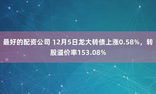 最好的配资公司 12月5日龙大转债上涨0.58%，转股溢价率153.08%