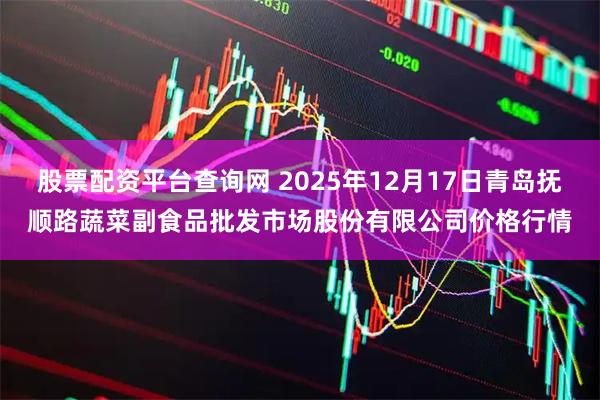 股票配资平台查询网 2025年12月17日青岛抚顺路蔬菜副食品批发市场股份有限公司价格行情