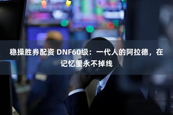 稳操胜券配资 DNF60级：一代人的阿拉德，在记忆里永不掉线