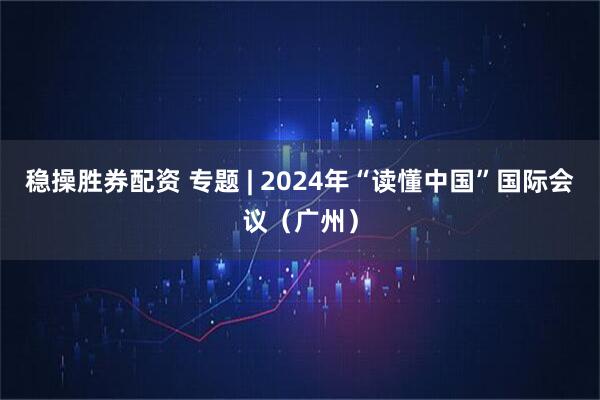 稳操胜券配资 专题 | 2024年“读懂中国”国际会议（广州）