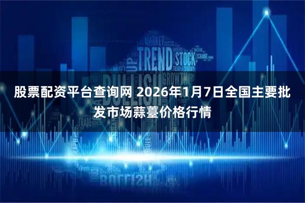 股票配资平台查询网 2026年1月7日全国主要批发市场蒜薹价格行情