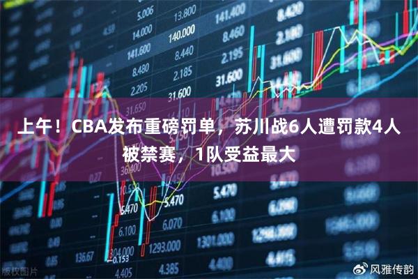 上午！CBA发布重磅罚单，苏川战6人遭罚款4人被禁赛，1队受益最大