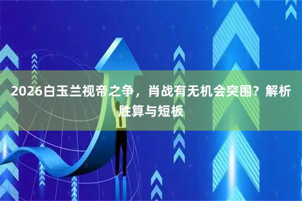 2026白玉兰视帝之争，肖战有无机会突围？解析胜算与短板